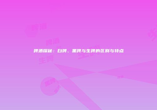啤酒探秘：白啤、黑啤与生啤的区别与特点