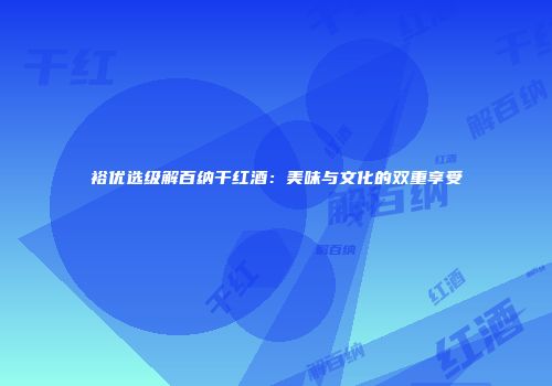 裕优选级解百纳干红酒：美味与文化的双重享受