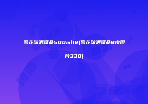 雪花啤酒精品500ml12(雪花啤酒精品8度图片330)