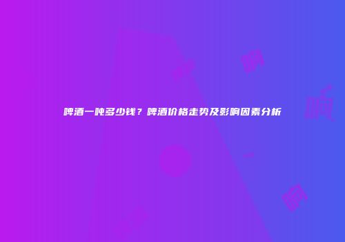 啤酒一吨多少钱？啤酒价格走势及影响因素分析