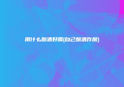 用什么酿酒好喝(自己酿酒咋酿)