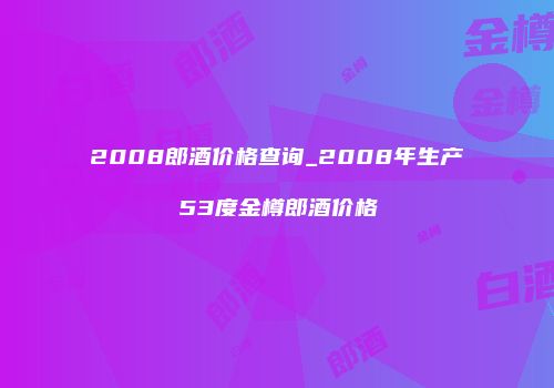 2008郎酒价格查询_2008年生产53度金樽郎酒价格