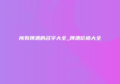 所有啤酒的名字大全_啤酒价格大全