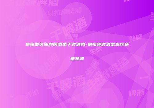 易拉罐纯生的啤酒是干啤酒吗-易拉罐啤酒是生啤还是熟啤