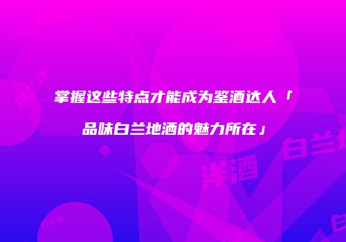 掌握这些特点才能成为鉴酒达人「品味白兰地洒的魅力所在」