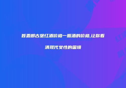 哲麦郎古堡红酒价格一瓶酒的价格,让你看清现代女性的困境