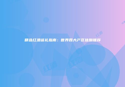 精选红酒送礼指南：世界四大产区佳酿推荐