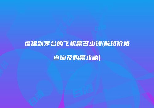 福建到茅台的飞机票多少钱(航班价格查询及购票攻略)