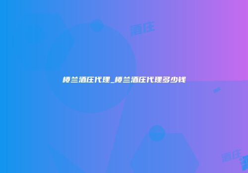 楼兰酒庄代理_楼兰酒庄代理多少钱