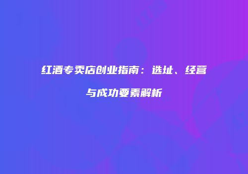 红酒专卖店创业指南：选址、经营与成功要素解析