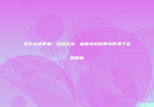 北京山水啤酒：性价比高，品质卓越的青岛啤酒子品牌解析