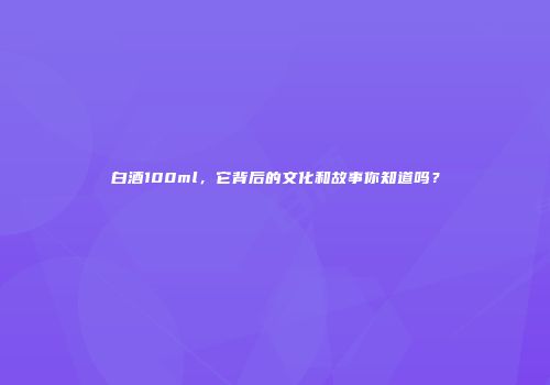 白酒100ml，它背后的文化和故事你知道吗？