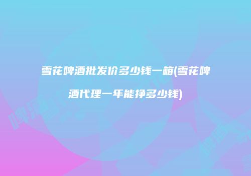 雪花啤酒批发价多少钱一箱(雪花啤酒代理一年能挣多少钱)