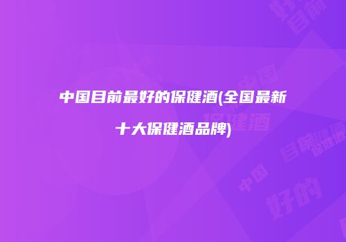 中国目前最好的保健酒(全国最新十大保健酒品牌)