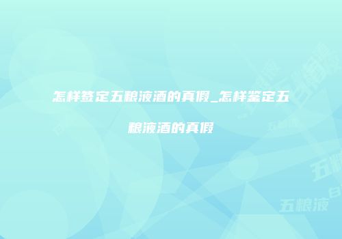 怎样签定五粮液酒的真假_怎样鉴定五粮液酒的真假