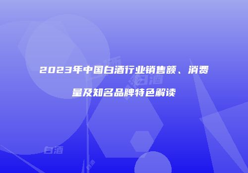 2023年中国白酒行业销售额、消费量及知名品牌特色解读