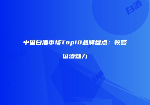 中国白酒市场Top10品牌盘点：领略国酒魅力