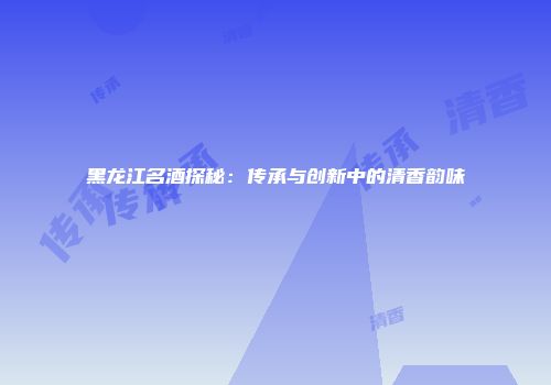 黑龙江名酒探秘：传承与创新中的清香韵味