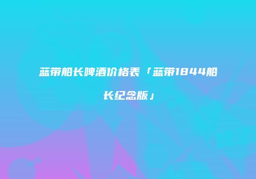 蓝带船长啤酒价格表「蓝带1844船长纪念版」
