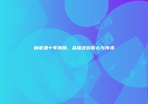 赖老酒十年陈酿，品味这份匠心与传承