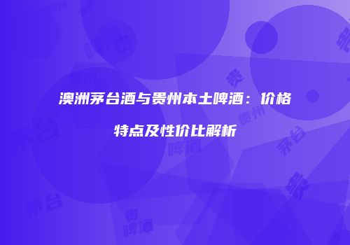 澳洲茅台酒与贵州本土啤酒：价格特点及性价比解析