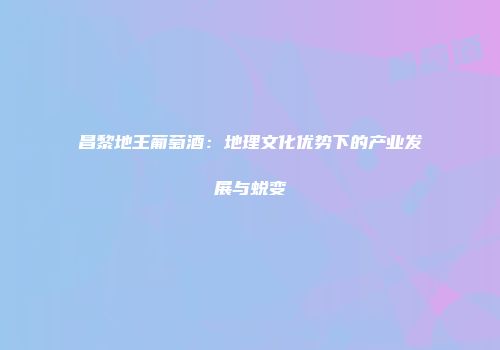 昌黎地王葡萄酒：地理文化优势下的产业发展与蜕变
