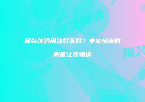 桶装啤酒用冰好不好？专家给出的解答让你惊讶