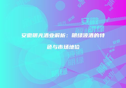 安徽明光酒业解析：明绿液酒的特色与市场地位