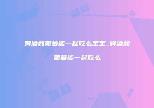 啤酒和葡萄能一起吃么宝宝_啤酒和葡萄能一起吃么