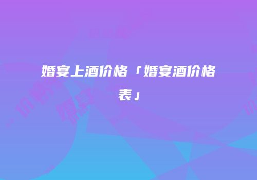 婚宴上酒价格「婚宴酒价格表」