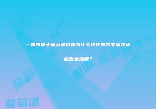 一箱西夏王葡萄酒价格为什么现在的男女都越来越看重酒量？