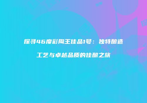 探寻46度彩陶王佳品1号：独特酿造工艺与卓越品质的佳酿之旅