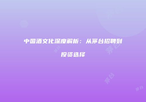 中国酒文化深度解析：从茅台招聘到投资选择