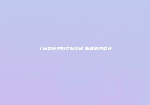 了解麦芽的制作和用途,酿啤酒的麦芽