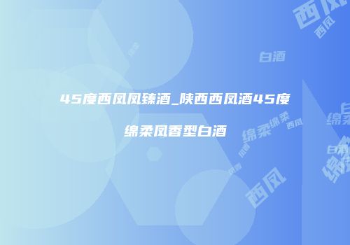 45度西凤凤臻酒_陕西西凤酒45度绵柔凤香型白酒