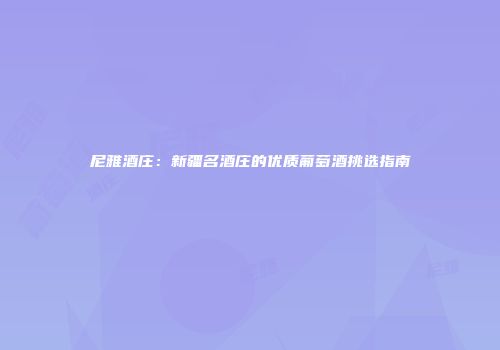 尼雅酒庄：新疆名酒庄的优质葡萄酒挑选指南
