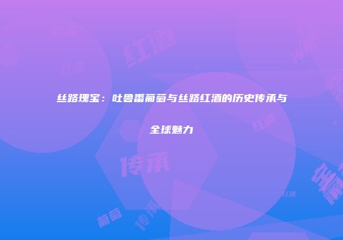 丝路瑰宝：吐鲁番葡萄与丝路红酒的历史传承与全球魅力