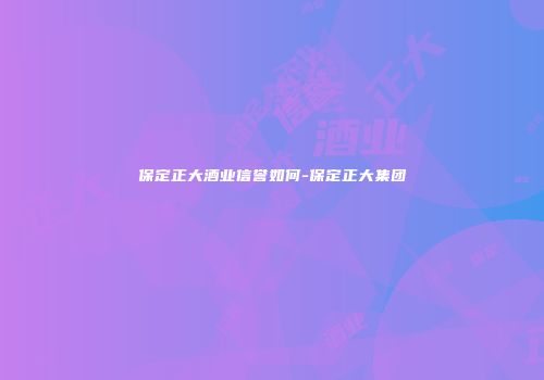 保定正大酒业信誉如何-保定正大集团