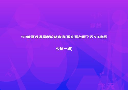 53度茅台酒最新价格查询(现在茅台酒飞天53度多少钱一瓶)