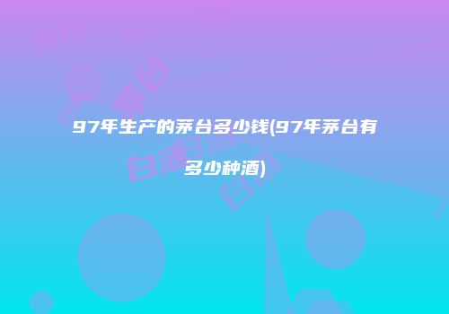 97年生产的茅台多少钱(97年茅台有多少种酒)