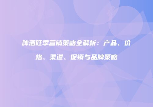 啤酒旺季营销策略全解析：产品、价格、渠道、促销与品牌策略