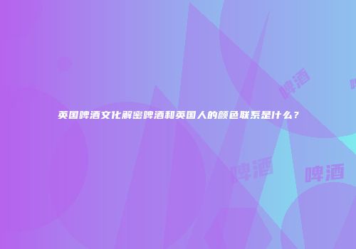 英国啤酒文化解密啤酒和英国人的颜色联系是什么？