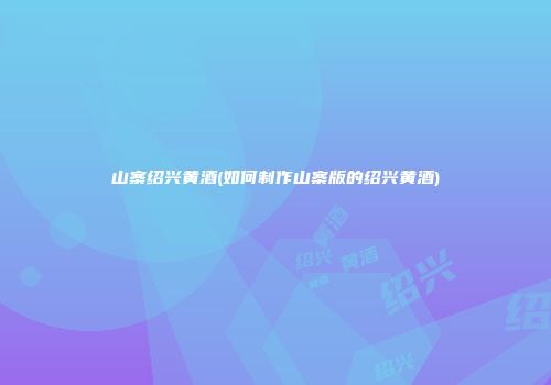 山寨绍兴黄酒(如何制作山寨版的绍兴黄酒)