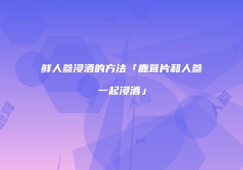 鲜人参浸酒的方法「鹿茸片和人参一起浸酒」