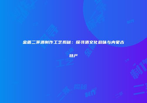金盾二茅酒制作工艺揭秘：探寻酒文化韵味与内蒙古特产
