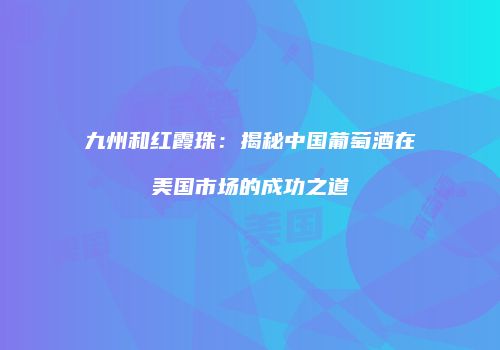 九州和红霞珠：揭秘中国葡萄酒在美国市场的成功之道