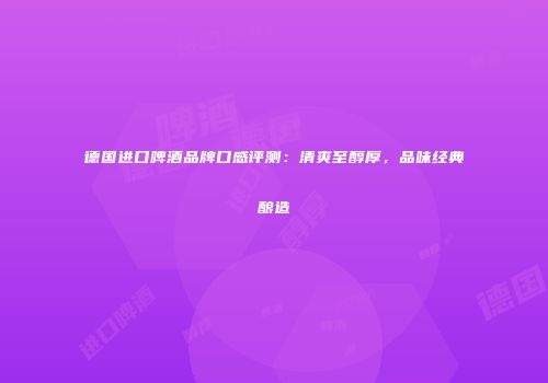 德国进口啤酒品牌口感评测：清爽至醇厚，品味经典酿造