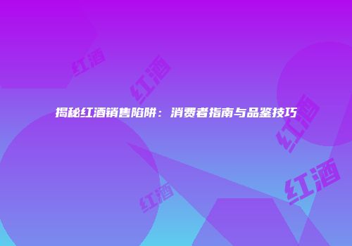 揭秘红酒销售陷阱：消费者指南与品鉴技巧