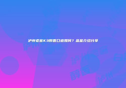 泸州老窖K3醇香口感如何？品鉴介绍分享