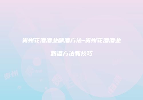 贵州花酒酒业酿酒方法-贵州花酒酒业酿酒方法和技巧